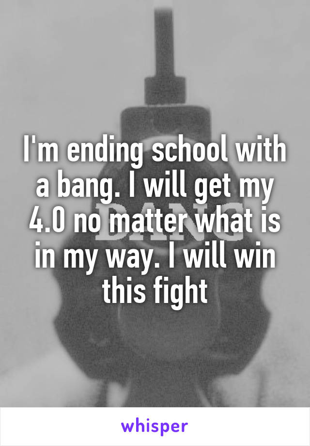 I'm ending school with a bang. I will get my 4.0 no matter what is in my way. I will win this fight