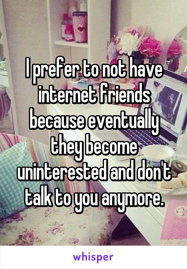 I prefer to not have internet friends because eventually they become uninterested and don't talk to you anymore.