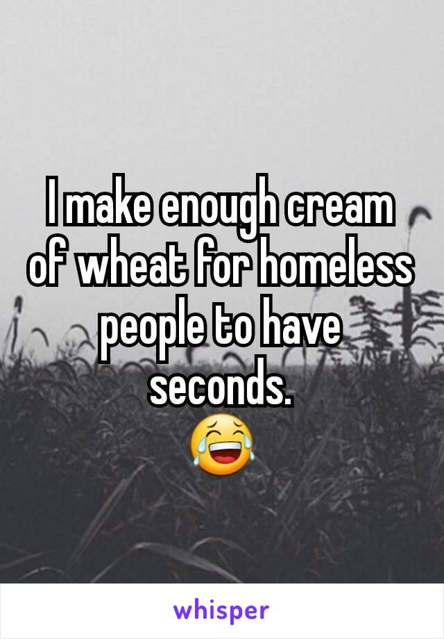 I make enough cream of wheat for homeless people to have seconds.
😂