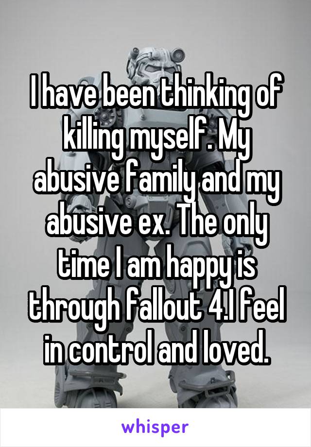 I have been thinking of killing myself. My abusive family and my abusive ex. The only time I am happy is through fallout 4.I feel in control and loved.