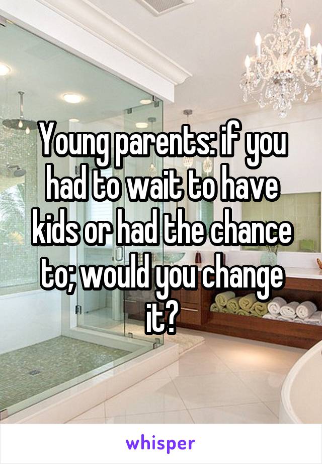 Young parents: if you had to wait to have kids or had the chance to; would you change it?