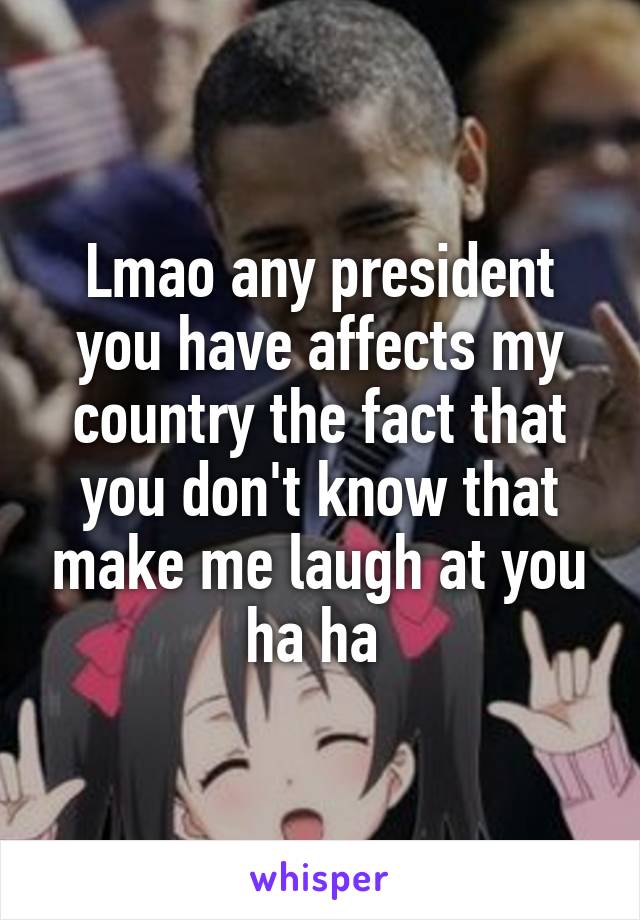 Lmao any president you have affects my country the fact that you don't know that make me laugh at you ha ha 