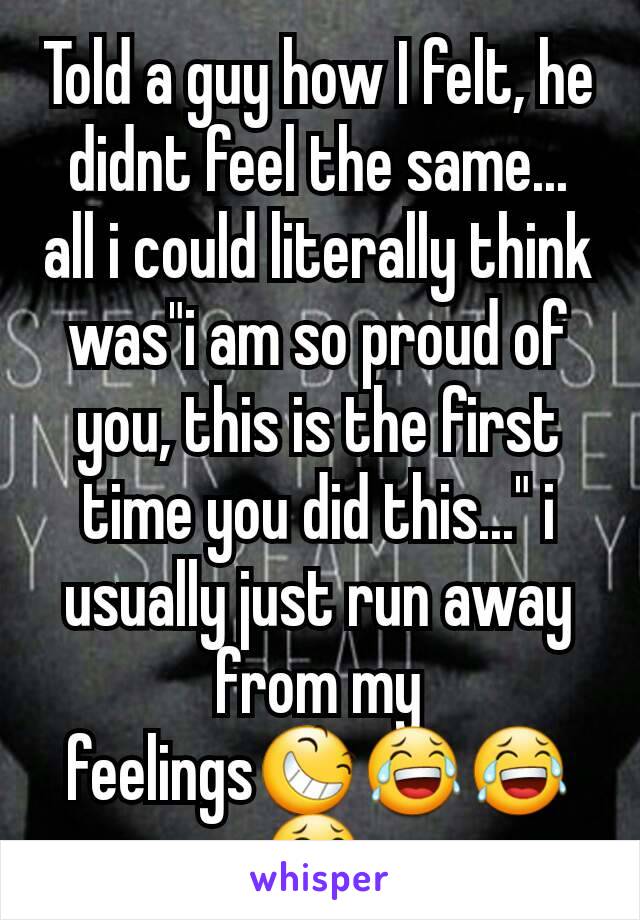 Told a guy how I felt, he didnt feel the same... all i could literally think was"i am so proud of you, this is the first time you did this..." i usually just run away from my feelings😆😂😂😂 