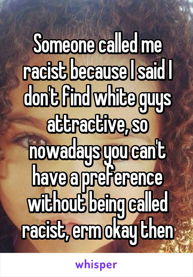 Someone called me racist because I said I don't find white guys attractive, so nowadays you can't have a preference without being called racist, erm okay then