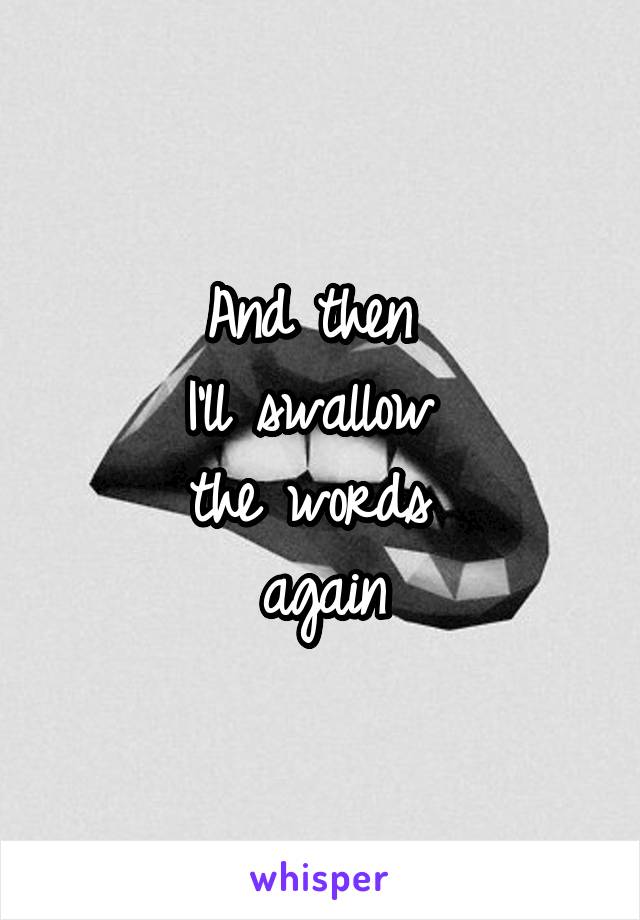 And then 
I'll swallow 
the words 
again