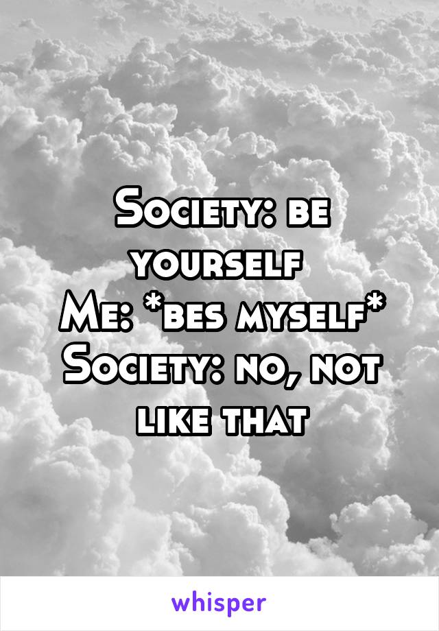 Society: be yourself 
Me: *bes myself*
Society: no, not like that