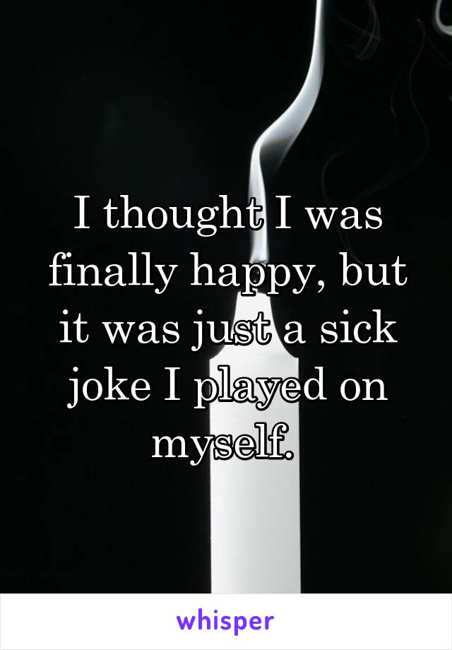 I thought I was finally happy, but it was just a sick joke I played on myself. 