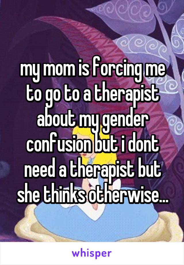 my mom is forcing me to go to a therapist about my gender confusion but i dont need a therapist but she thinks otherwise...