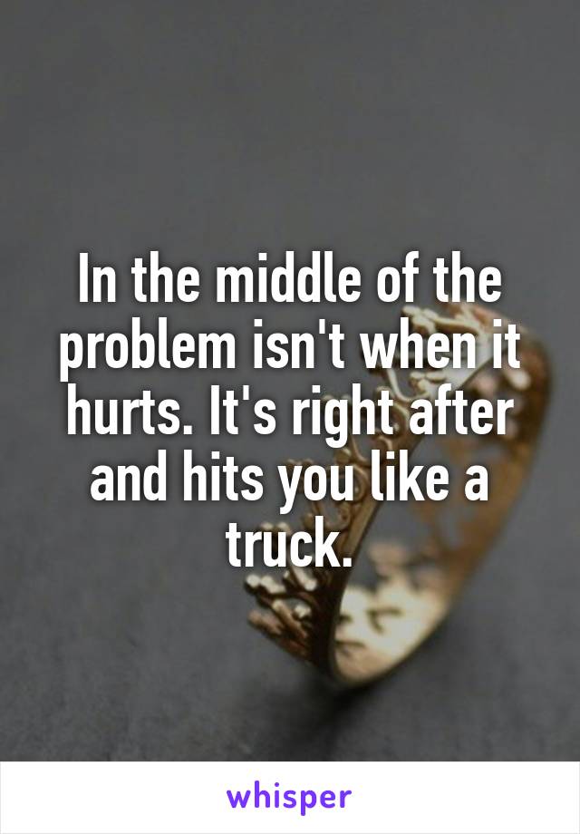 In the middle of the problem isn't when it hurts. It's right after and hits you like a truck.