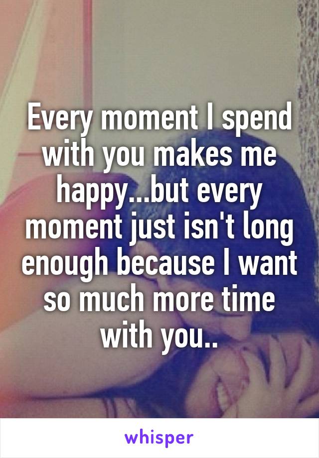 Every moment I spend with you makes me happy...but every moment just isn't long enough because I want so much more time with you..