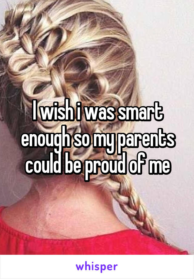 I wish i was smart enough so my parents could be proud of me