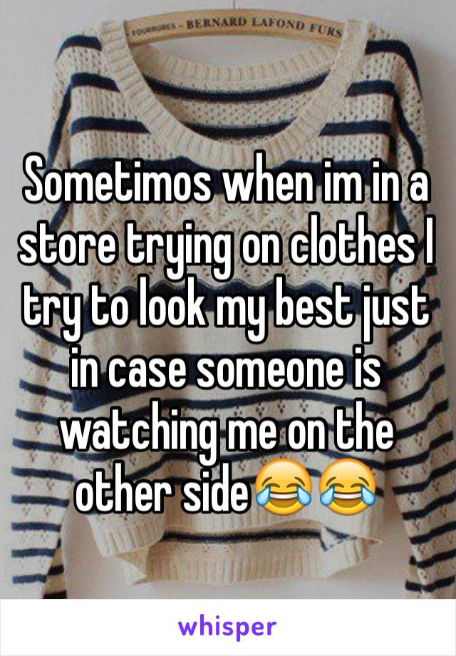 Sometimos when im in a store trying on clothes I try to look my best just in case someone is watching me on the other side😂😂