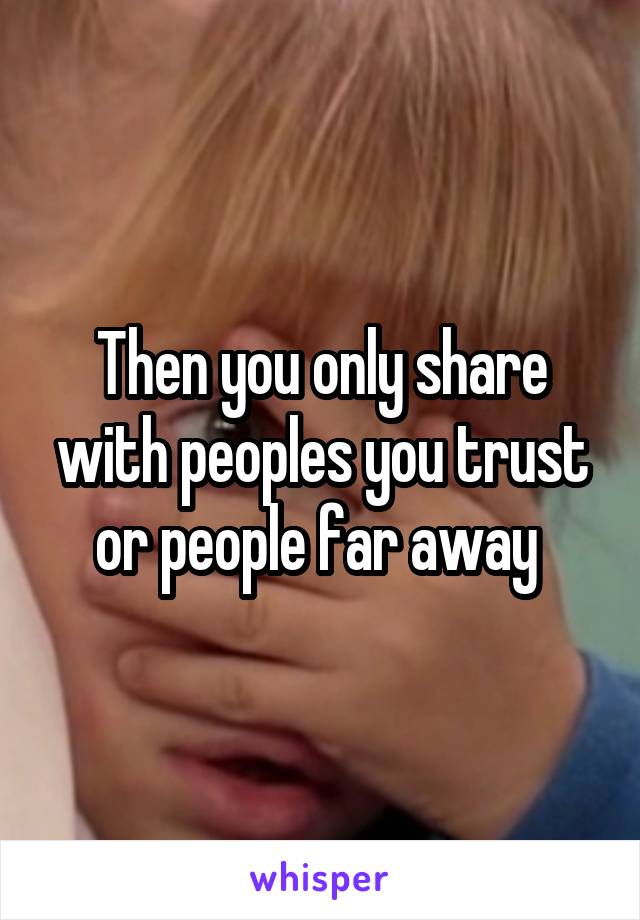 Then you only share with peoples you trust or people far away 