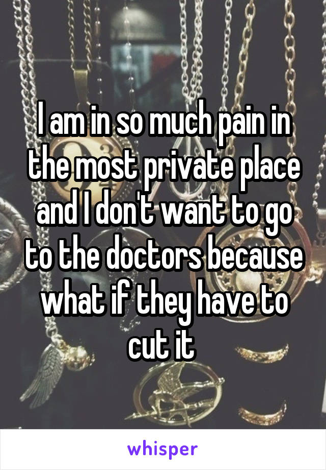 I am in so much pain in the most private place and I don't want to go to the doctors because what if they have to cut it 