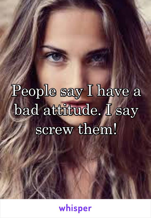 People say I have a bad attitude. I say screw them!