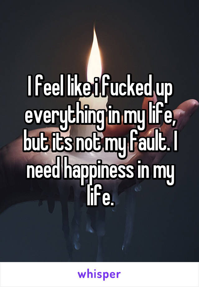 I feel like i fucked up everything in my life, but its not my fault. I need happiness in my life.