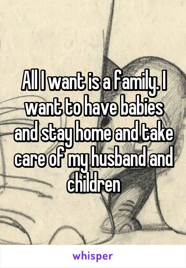 All I want is a family. I want to have babies and stay home and take care of my husband and children