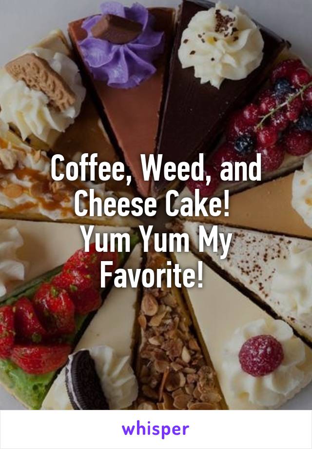 Coffee, Weed, and Cheese Cake! 
Yum Yum My Favorite! 