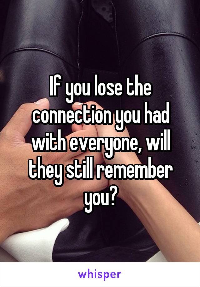 If you lose the connection you had with everyone, will they still remember you?