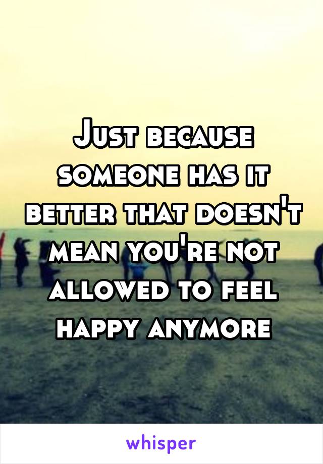 Just because someone has it better that doesn't mean you're not allowed to feel happy anymore