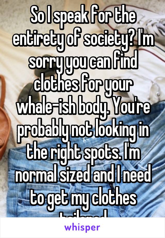 So I speak for the entirety of society? I'm sorry you can find clothes for your whale-ish body. You're probably not looking in the right spots. I'm normal sized and I need to get my clothes tailored