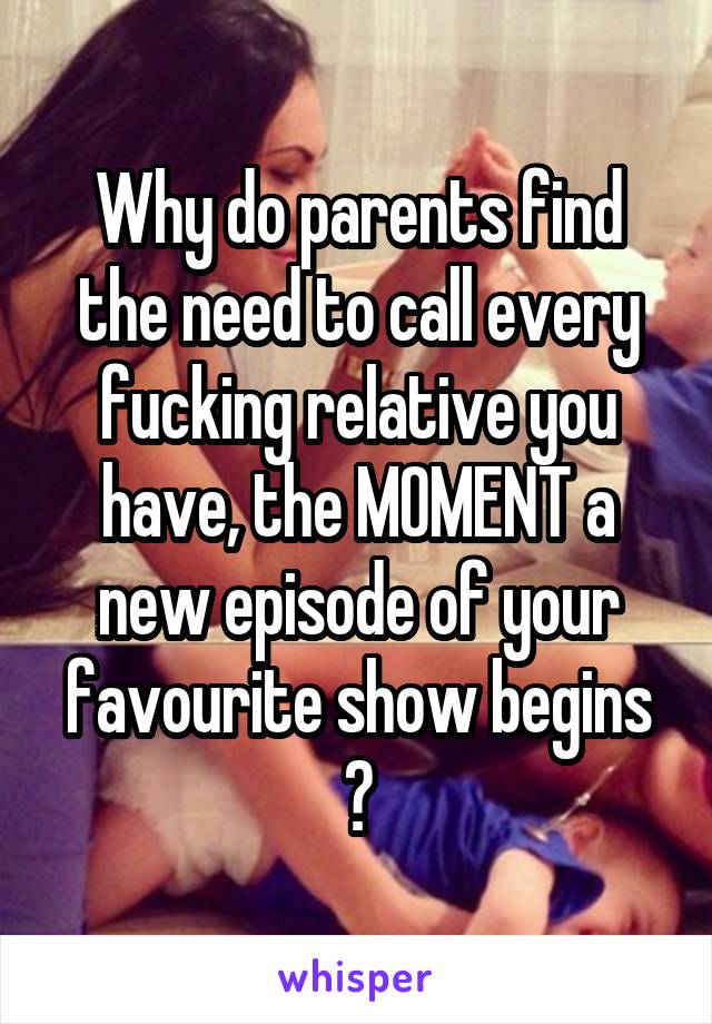 Why do parents find the need to call every fucking relative you have, the MOMENT a new episode of your favourite show begins 😒