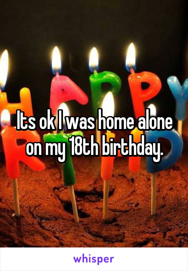 Its ok I was home alone on my 18th birthday.