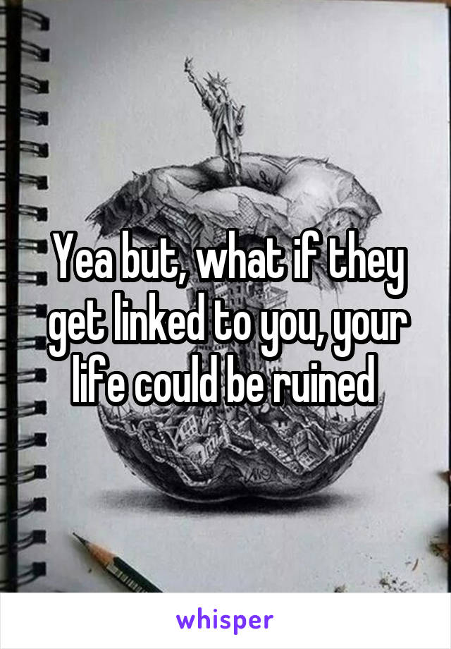 Yea but, what if they get linked to you, your life could be ruined 