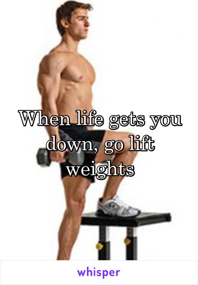 When life gets you down, go lift weights