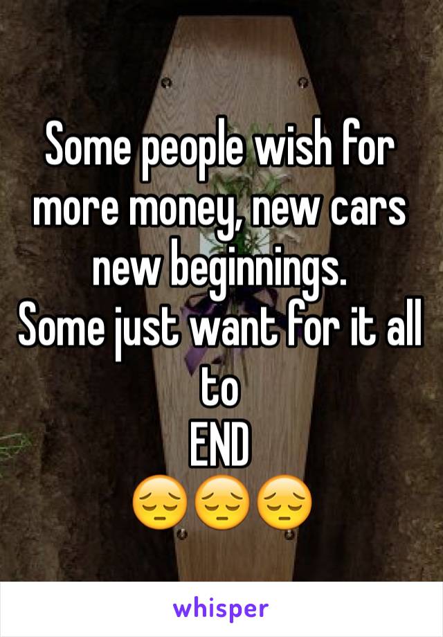 Some people wish for more money, new cars new beginnings.
Some just want for it all to 
END 
😔😔😔