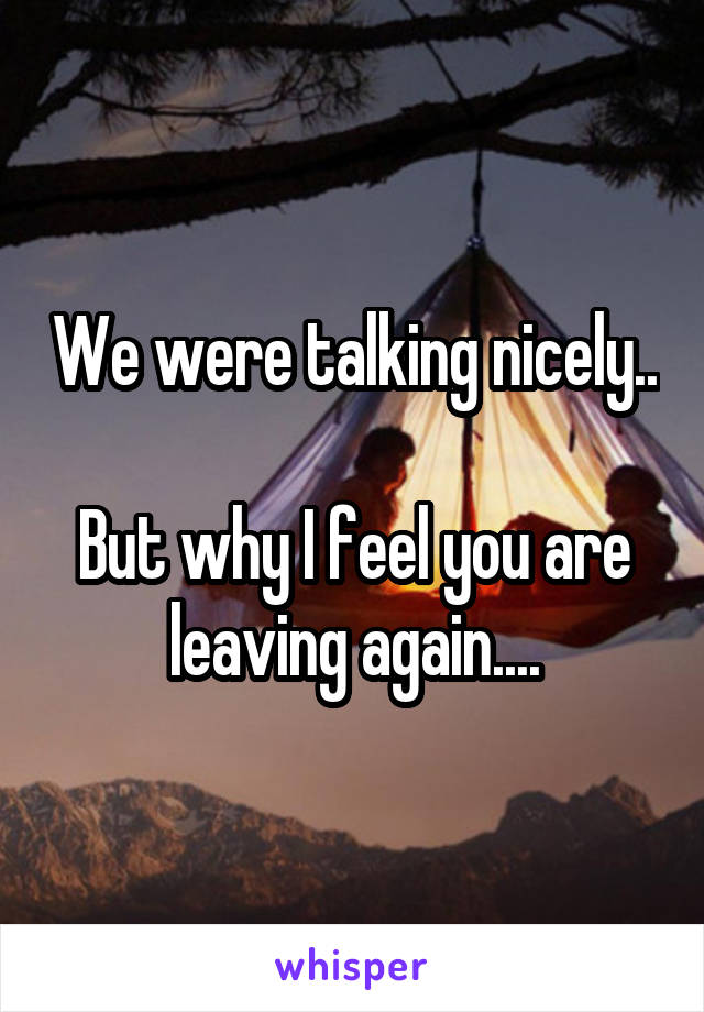 We were talking nicely.. 
But why I feel you are leaving again....