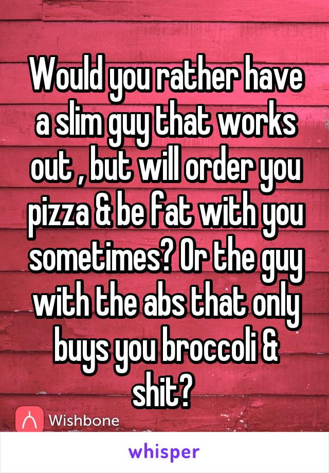 Would you rather have a slim guy that works out , but will order you pizza & be fat with you sometimes? Or the guy with the abs that only buys you broccoli & shit? 