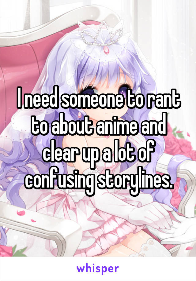 I need someone to rant to about anime and clear up a lot of confusing storylines.