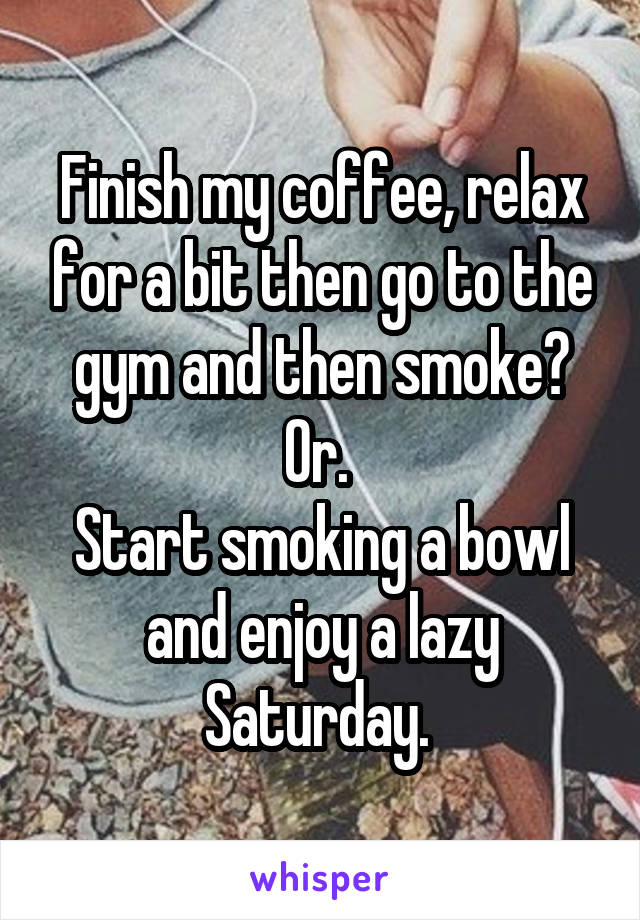 Finish my coffee, relax for a bit then go to the gym and then smoke? Or. 
Start smoking a bowl and enjoy a lazy Saturday. 