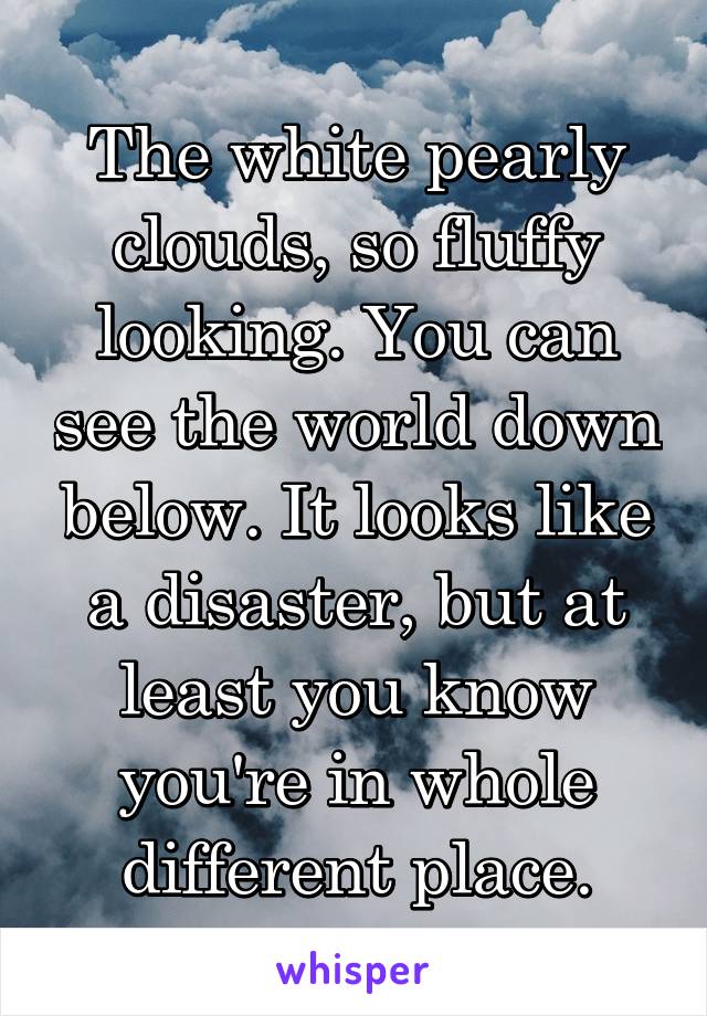 The white pearly clouds, so fluffy looking. You can see the world down below. It looks like a disaster, but at least you know you're in whole different place.