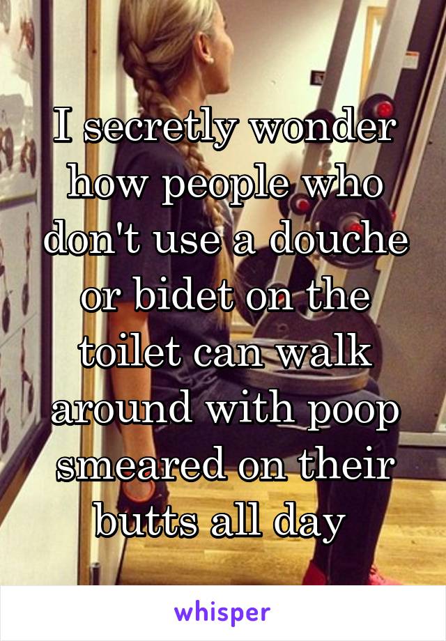 I secretly wonder how people who don't use a douche or bidet on the toilet can walk around with poop smeared on their butts all day 