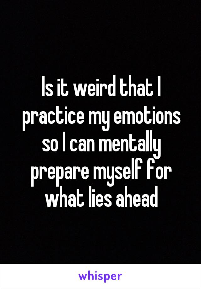 Is it weird that I practice my emotions so I can mentally prepare myself for what lies ahead