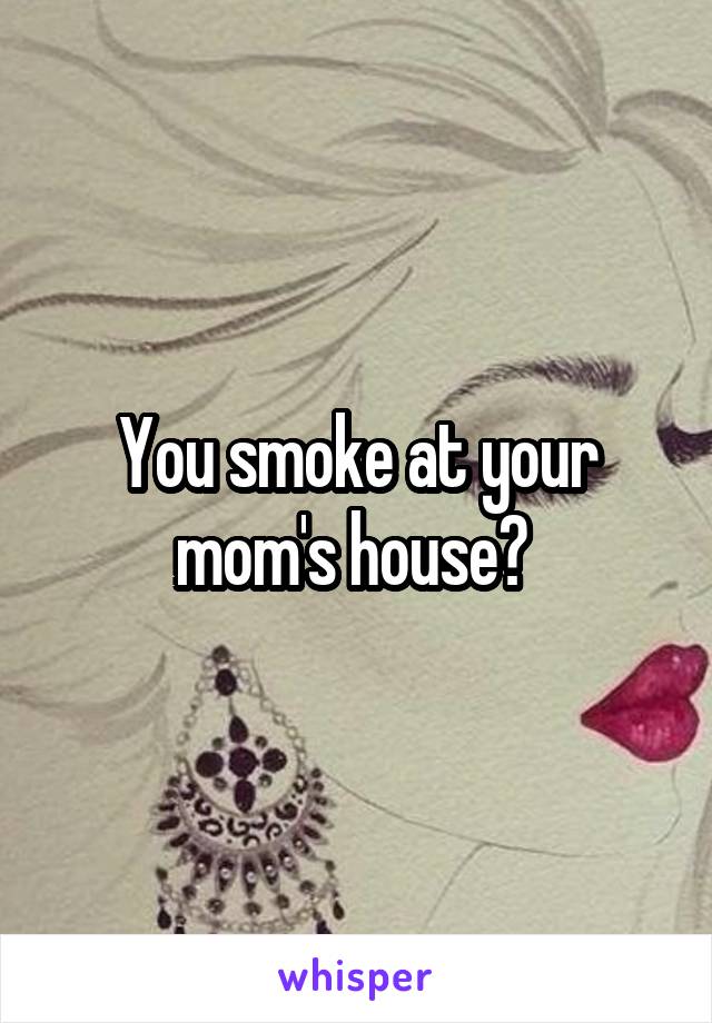 You smoke at your mom's house? 