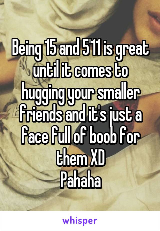 Being 15 and 5'11 is great until it comes to hugging your smaller friends and it's just a face full of boob for them XD
Pahaha