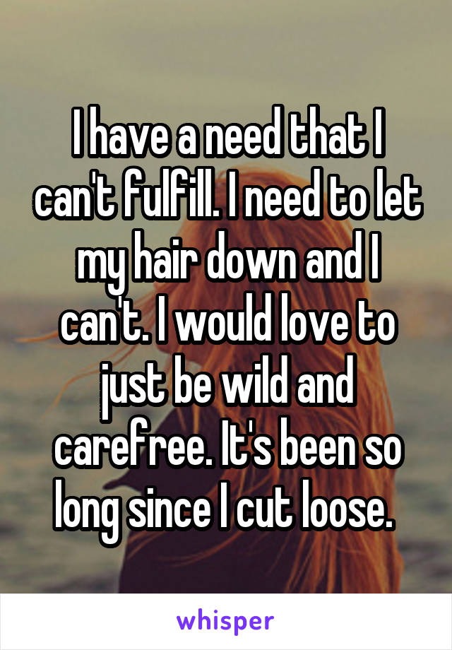 I have a need that I can't fulfill. I need to let my hair down and I can't. I would love to just be wild and carefree. It's been so long since I cut loose. 