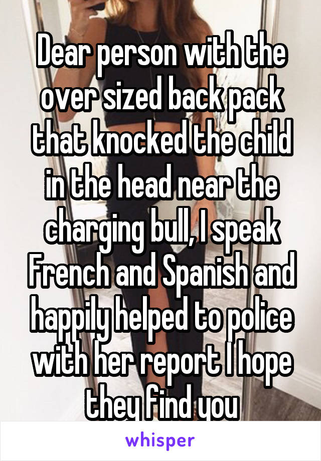 Dear person with the over sized back pack that knocked the child in the head near the charging bull, I speak French and Spanish and happily helped to police with her report I hope they find you