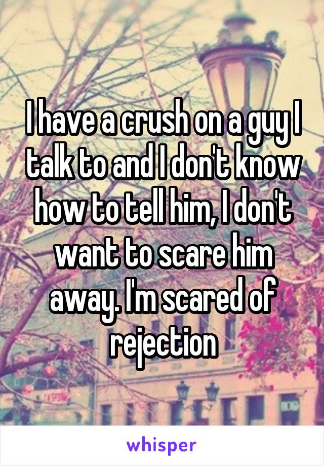 I have a crush on a guy I talk to and I don't know how to tell him, I don't want to scare him away. I'm scared of rejection