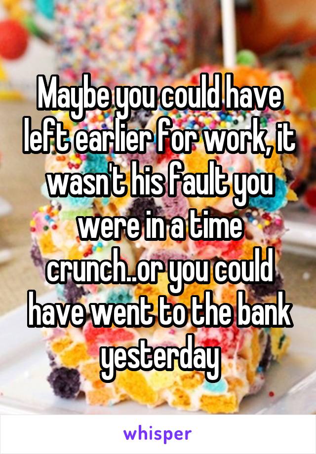 Maybe you could have left earlier for work, it wasn't his fault you were in a time crunch..or you could have went to the bank yesterday