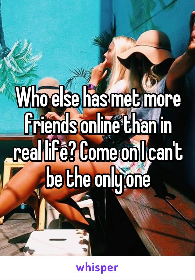 Who else has met more friends online than in real life? Come on I can't be the only one