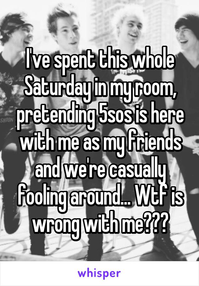 I've spent this whole Saturday in my room, pretending 5sos is here with me as my friends and we're casually fooling around... Wtf is wrong with me???