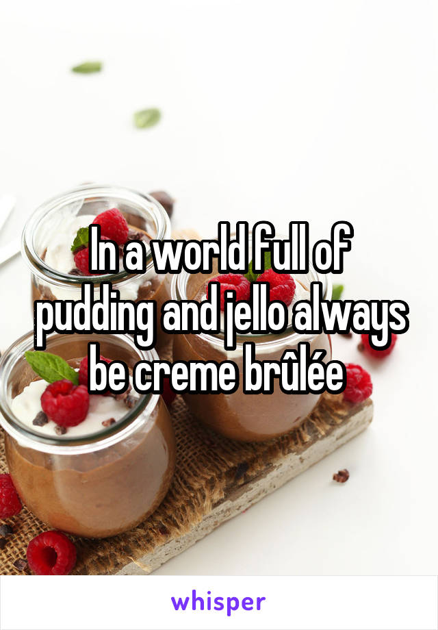 In a world full of pudding and jello always be creme brûlée 