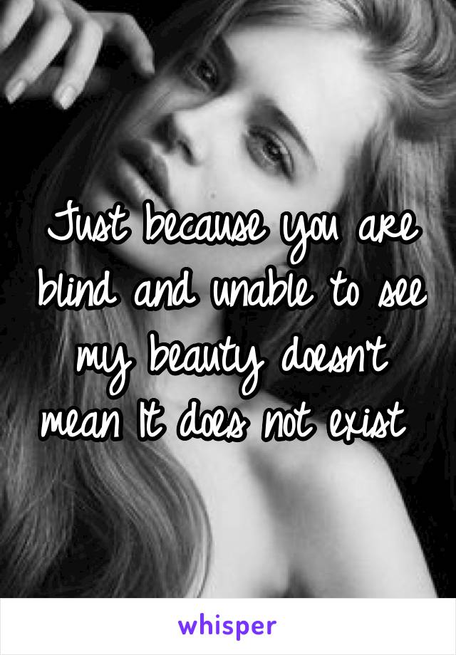 Just because you are blind and unable to see my beauty doesn't mean It does not exist 