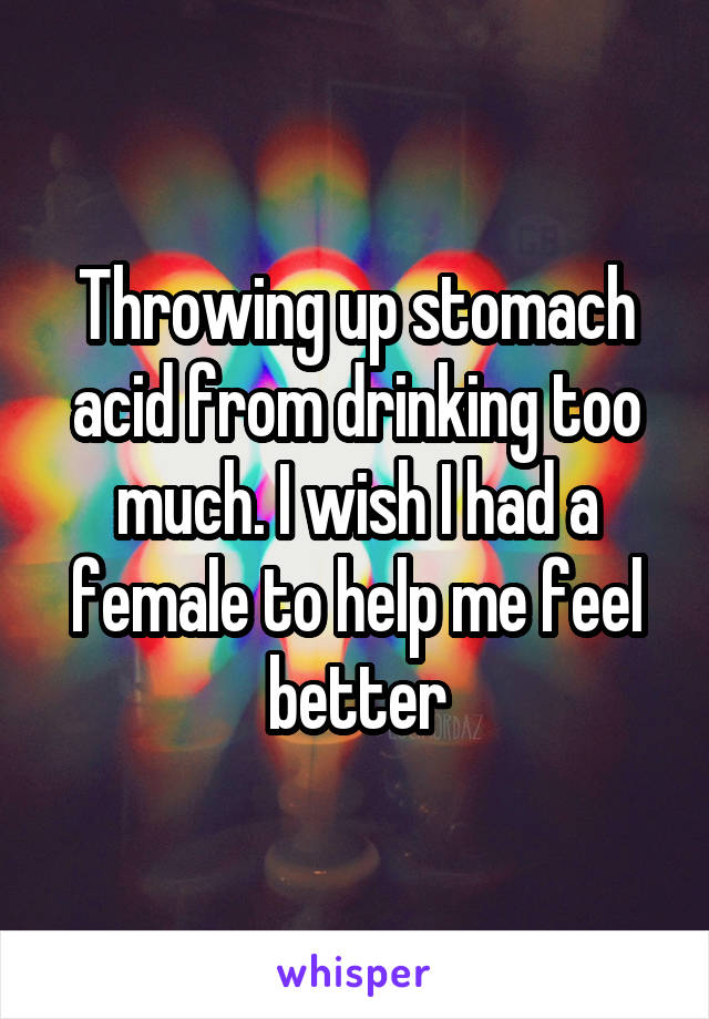 Throwing up stomach acid from drinking too much. I wish I had a female to help me feel better