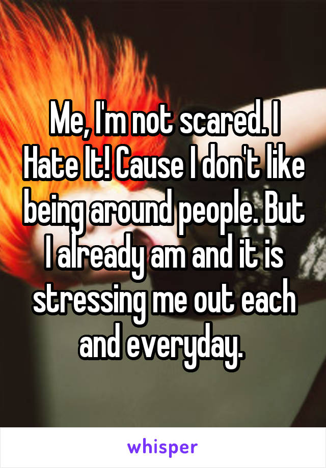 Me, I'm not scared. I Hate It! Cause I don't like being around people. But I already am and it is stressing me out each and everyday. 