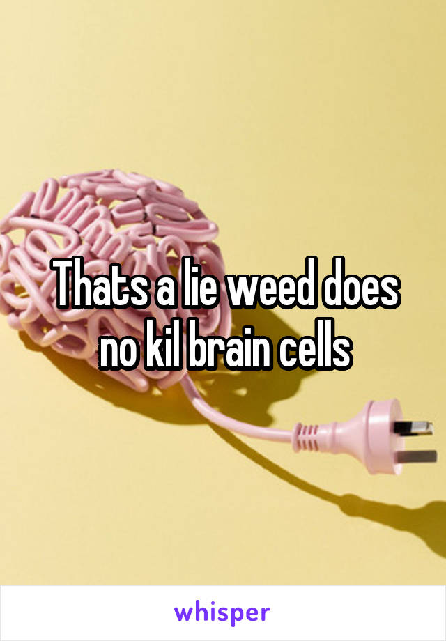 Thats a lie weed does no kil brain cells